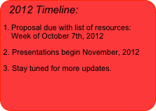 2012 Timeline:
Proposal due with list of resources:  Week of October 7th, 2012
Presentations begin November, 2012
Stay tuned for more updates.
