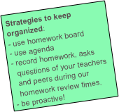 Strategies to keep organized:
use homework board
use agenda
record homework, asks questions of your teachers and peers during our homework review times.
be proactive!