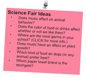 Science Fair Ideas
Does music affect on animal behavior?
Does the color of food or drinks affect whether or not we like them?
Where are the most germs in your school? (CLICK for more info.)
Does music have an affect on plant growth?
Which kind of food do dogs (or any animal) prefer best?
Which paper towel brand is the strongest?